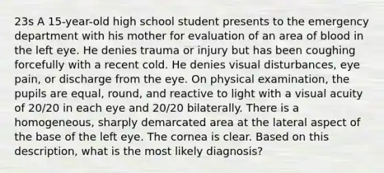 23s A 15-year-old high school student presents to the emergency department with his mother for evaluation of an area of blood in the left eye. He denies trauma or injury but has been coughing forcefully with a recent cold. He denies visual disturbances, eye pain, or discharge from the eye. On physical examination, the pupils are equal, round, and reactive to light with a visual acuity of 20/20 in each eye and 20/20 bilaterally. There is a homogeneous, sharply demarcated area at the lateral aspect of the base of the left eye. The cornea is clear. Based on this description, what is the most likely diagnosis?