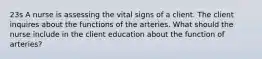 23s A nurse is assessing the vital signs of a client. The client inquires about the functions of the arteries. What should the nurse include in the client education about the function of arteries?