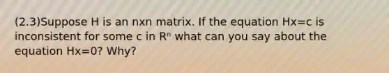 (2.3)Suppose H is an nxn matrix. If the equation Hx=c is inconsistent for some c in Rⁿ what can you say about the equation Hx=0? Why?