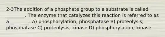 2-3The addition of a phosphate group to a substrate is called ________. The enzyme that catalyzes this reaction is referred to as a ________. A) phosphorylation; phosphatase B) proteolysis; phosphatase C) proteolysis; kinase D) phosphorylation; kinase