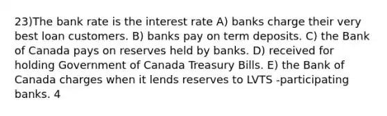 23)The bank rate is the interest rate A) banks charge their very best loan customers. B) banks pay on term deposits. C) the Bank of Canada pays on reserves held by banks. D) received for holding Government of Canada Treasury Bills. E) the Bank of Canada charges when it lends reserves to LVTS -participating banks. 4