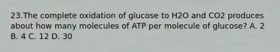 23.The complete oxidation of glucose to H2O and CO2 produces about how many molecules of ATP per molecule of glucose? A. 2 B. 4 C. 12 D. 30