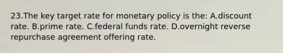 23.​The key target rate for monetary policy is the: A.​discount rate.​ B.​prime rate. C.​federal funds rate. D.​overnight reverse repurchase agreement offering rate.