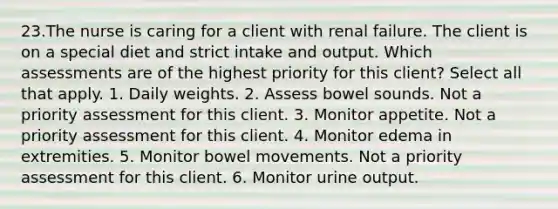 23.The nurse is caring for a client with renal failure. The client is on a special diet and strict intake and output. Which assessments are of the highest priority for this client? Select all that apply. 1. Daily weights. 2. Assess bowel sounds. Not a priority assessment for this client. 3. Monitor appetite. Not a priority assessment for this client. 4. Monitor edema in extremities. 5. Monitor bowel movements. Not a priority assessment for this client. 6. Monitor urine output.