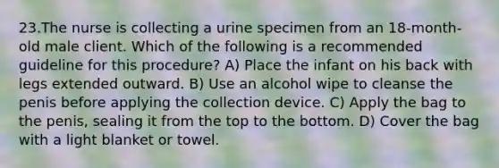 23.The nurse is collecting a urine specimen from an 18-month-old male client. Which of the following is a recommended guideline for this procedure? A) Place the infant on his back with legs extended outward. B) Use an alcohol wipe to cleanse the penis before applying the collection device. C) Apply the bag to the penis, sealing it from the top to the bottom. D) Cover the bag with a light blanket or towel.