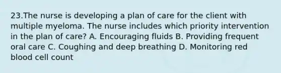 23.The nurse is developing a plan of care for the client with multiple myeloma. The nurse includes which priority intervention in the plan of care? A. Encouraging fluids B. Providing frequent oral care C. Coughing and deep breathing D. Monitoring red blood cell count