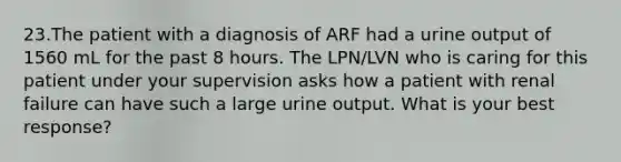 23.The patient with a diagnosis of ARF had a urine output of 1560 mL for the past 8 hours. The LPN/LVN who is caring for this patient under your supervision asks how a patient with renal failure can have such a large urine output. What is your best response?