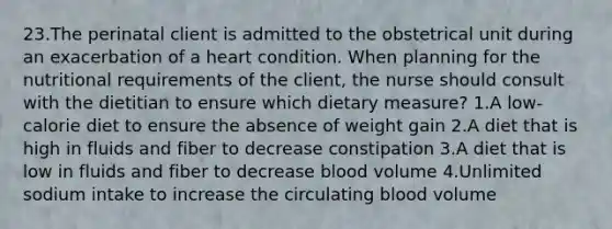 23.The perinatal client is admitted to the obstetrical unit during an exacerbation of a heart condition. When planning for the nutritional requirements of the client, the nurse should consult with the dietitian to ensure which dietary measure? 1.A low-calorie diet to ensure the absence of weight gain 2.A diet that is high in fluids and fiber to decrease constipation 3.A diet that is low in fluids and fiber to decrease blood volume 4.Unlimited sodium intake to increase the circulating blood volume