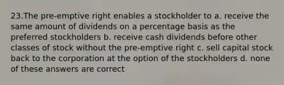 23.The pre-emptive right enables a stockholder to a. receive the same amount of dividends on a percentage basis as the preferred stockholders b. receive cash dividends before other classes of stock without the pre-emptive right c. sell capital stock back to the corporation at the option of the stockholders d. none of these answers are correct