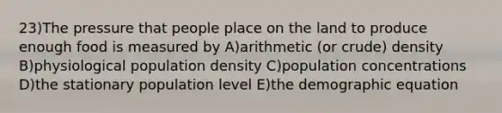 23)The pressure that people place on the land to produce enough food is measured by A)arithmetic (or crude) density B)physiological population density C)population concentrations D)the stationary population level E)the demographic equation