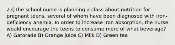 23)The school nurse is planning a class about nutrition for pregnant teens, several of whom have been diagnosed with iron-deficiency anemia. In order to increase iron absorption, the nurse would encourage the teens to consume more of what beverage? A) Gatorade B) Orange juice C) Milk D) Green tea