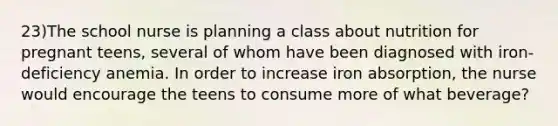 23)The school nurse is planning a class about nutrition for pregnant teens, several of whom have been diagnosed with iron-deficiency anemia. In order to increase iron absorption, the nurse would encourage the teens to consume more of what beverage?