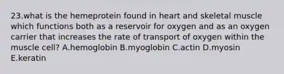 23.what is the hemeprotein found in heart and skeletal muscle which functions both as a reservoir for oxygen and as an oxygen carrier that increases the rate of transport of oxygen within the muscle cell? A.hemoglobin B.myoglobin C.actin D.myosin E.keratin