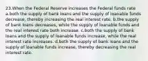 23.When the Federal Reserve increases the Federal funds rate a.both the supply of bank loans and the supply of loanable funds decrease, thereby increasing the real interest rate. b.the supply of bank loans decreases, while the supply of loanable funds and the real interest rate both increase. c.both the supply of bank loans and the supply of loanable funds increase, while the real interest rate increases. d.both the supply of bank loans and the supply of loanable funds increase, thereby decreasing the real interest rate.