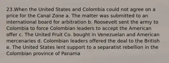 23.When the United States and Colombia could not agree on a price for the Canal Zone a. The matter was submitted to an international board for arbitration b. Roosevelt sent the army to Colombia to force Colombian leaders to accept the American offer c. The United Fruit Co. bought in Venezuelan and American mercenaries d. Colombian leaders offered the deal to the British e. The United States lent support to a separatist rebellion in the Colombian province of Panama