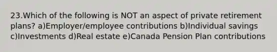 23.Which of the following is NOT an aspect of private retirement plans? a)Employer/employee contributions b)Individual savings c)Investments d)Real estate e)Canada Pension Plan contributions