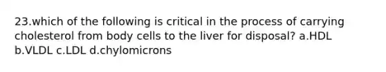 23.which of the following is critical in the process of carrying cholesterol from body cells to the liver for disposal? a.HDL b.VLDL c.LDL d.chylomicrons