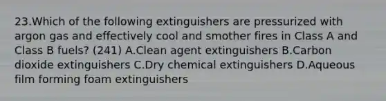 23.Which of the following extinguishers are pressurized with argon gas and effectively cool and smother fires in Class A and Class B fuels? (241) A.Clean agent extinguishers B.Carbon dioxide extinguishers C.Dry chemical extinguishers D.Aqueous film forming foam extinguishers