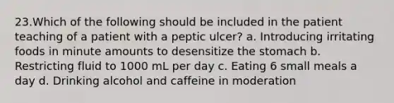 23.Which of the following should be included in the patient teaching of a patient with a peptic ulcer? a. Introducing irritating foods in minute amounts to desensitize the stomach b. Restricting fluid to 1000 mL per day c. Eating 6 small meals a day d. Drinking alcohol and caffeine in moderation