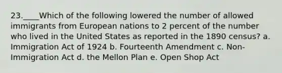 23.____Which of the following lowered the number of allowed immigrants from European nations to 2 percent of the number who lived in the United States as reported in the 1890 census? a. Immigration Act of 1924 b. Fourteenth Amendment c. Non-Immigration Act d. the Mellon Plan e. Open Shop Act