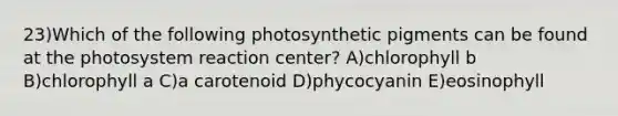 23)Which of the following photosynthetic pigments can be found at the photosystem reaction center? A)chlorophyll b B)chlorophyll a C)a carotenoid D)phycocyanin E)eosinophyll