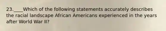 23.____Which of the following statements accurately describes the racial landscape African Americans experienced in the years after World War II?