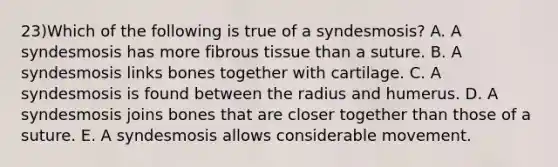 23)Which of the following is true of a syndesmosis? A. A syndesmosis has more fibrous tissue than a suture. B. A syndesmosis links bones together with cartilage. C. A syndesmosis is found between the radius and humerus. D. A syndesmosis joins bones that are closer together than those of a suture. E. A syndesmosis allows considerable movement.