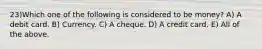 23)Which one of the following is considered to be money? A) A debit card. B) Currency. C) A cheque. D) A credit card. E) All of the above.