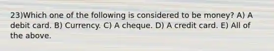 23)Which one of the following is considered to be money? A) A debit card. B) Currency. C) A cheque. D) A credit card. E) All of the above.