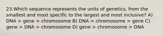 23.Which sequence represents the units of genetics, from the smallest and most specific to the largest and most inclusive? A) DNA > gene > chromosome B) DNA > chromosome > gene C) gene > DNA > chromosome D) gene > chromosome > DNA