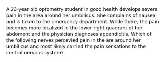 A 23-year old optometry student in good health develops severe pain in the area around her umbilicus. She complains of nausea and is taken to the emergency department. While there, the pain becomes more localized in the lower right quadrant of her abdoment and the physician diagnoses appendicitis. Which of the following nerves percevied pain in the are around her umbilicus and most likely carried the pain sensations to the central <a href='https://www.questionai.com/knowledge/kThdVqrsqy-nervous-system' class='anchor-knowledge'>nervous system</a>?