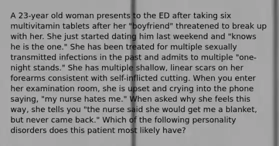 A 23-year old woman presents to the ED after taking six multivitamin tablets after her "boyfriend" threatened to break up with her. She just started dating him last weekend and "knows he is the one." She has been treated for multiple sexually transmitted infections in the past and admits to multiple "one-night stands." She has multiple shallow, linear scars on her forearms consistent with self-inflicted cutting. When you enter her examination room, she is upset and crying into the phone saying, "my nurse hates me." When asked why she feels this way, she tells you "the nurse said she would get me a blanket, but never came back." Which of the following personality disorders does this patient most likely have?