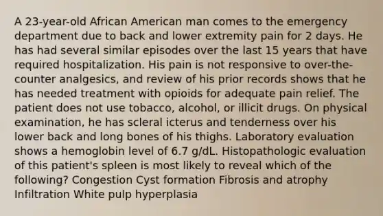 A 23-year-old African American man comes to the emergency department due to back and lower extremity pain for 2 days. He has had several similar episodes over the last 15 years that have required hospitalization. His pain is not responsive to over-the-counter analgesics, and review of his prior records shows that he has needed treatment with opioids for adequate pain relief. The patient does not use tobacco, alcohol, or illicit drugs. On physical examination, he has scleral icterus and tenderness over his lower back and long bones of his thighs. Laboratory evaluation shows a hemoglobin level of 6.7 g/dL. Histopathologic evaluation of this patient's spleen is most likely to reveal which of the following? Congestion Cyst formation Fibrosis and atrophy Infiltration White pulp hyperplasia