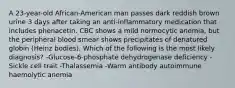 A 23-year-old African-American man passes dark reddish brown urine 3 days after taking an anti-inflammatory medication that includes phenacetin. CBC shows a mild normocytic anemia, but the peripheral blood smear shows precipitates of denatured globin (Heinz bodies). Which of the following is the most likely diagnosis? -Glucose-6-phosphate dehydrogenase deficiency -Sickle cell trait -Thalassemia -Warm antibody autoimmune haemolytic anemia