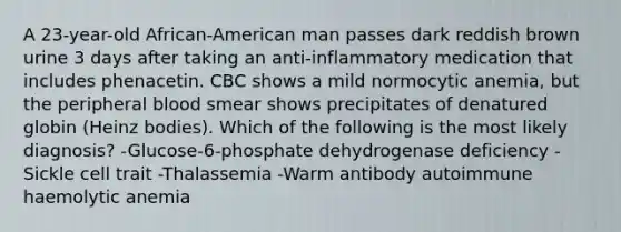 A 23-year-old African-American man passes dark reddish brown urine 3 days after taking an anti-inflammatory medication that includes phenacetin. CBC shows a mild normocytic anemia, but the peripheral blood smear shows precipitates of denatured globin (Heinz bodies). Which of the following is the most likely diagnosis? -Glucose-6-phosphate dehydrogenase deficiency -Sickle cell trait -Thalassemia -Warm antibody autoimmune haemolytic anemia