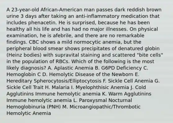 A 23-year-old African-American man passes dark reddish brown urine 3 days after taking an anti-inflammatory medication that includes phenacetin. He is surprised, because he has been healthy all his life and has had no major illnesses. On physical examination, he is afebrile, and there are no remarkable findings. CBC shows a mild normocytic anemia, but the peripheral blood smear shows precipitates of denatured globin (Heinz bodies) with supravital staining and scattered "bite cells" in the population of RBCs. Which of the following is the most likely diagnosis? A. Aplastic Anemia B. G6PD Deficiency C. Hemoglobin C D. Hemolytic Disease of the Newborn E. Hereditary Spherocytosis/Elliptocytosis F. Sickle Cell Anemia G. Sickle Cell Trait H. Malaria I. Myelophthisic Anemia J. Cold Agglutinins Immune hemolytic anemia K. Warm Agglutinins Immune hemolytic anemia L. Paroxysmal Nocturnal Hemoglobinuria (PNH) M. Microangiopathic/Thrombotic Hemolytic Anemia