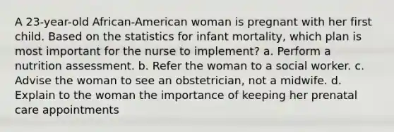 A 23-year-old African-American woman is pregnant with her first child. Based on the statistics for infant mortality, which plan is most important for the nurse to implement? a. Perform a nutrition assessment. b. Refer the woman to a social worker. c. Advise the woman to see an obstetrician, not a midwife. d. Explain to the woman the importance of keeping her prenatal care appointments