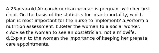 A 23-year-old African-American woman is pregnant with her first child. On the basis of the statistics for infant mortality, which plan is most important for the nurse to implement? a.Perform a nutrition assessment. b.Refer the woman to a social worker. c.Advise the woman to see an obstetrician, not a midwife. d.Explain to the woman the importance of keeping her prenatal care appointments.