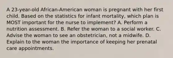 A 23-year-old African-American woman is pregnant with her first child. Based on the statistics for infant mortality, which plan is MOST important for the nurse to implement? A. Perform a nutrition assessment. B. Refer the woman to a social worker. C. Advise the woman to see an obstetrician, not a midwife. D. Explain to the woman the importance of keeping her prenatal care appointments.