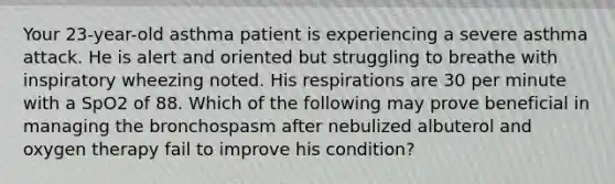 Your 23-year-old asthma patient is experiencing a severe asthma attack. He is alert and oriented but struggling to breathe with inspiratory wheezing noted. His respirations are 30 per minute with a SpO2 of 88. Which of the following may prove beneficial in managing the bronchospasm after nebulized albuterol and oxygen therapy fail to improve his condition?