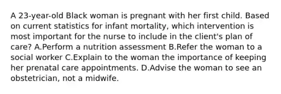 A 23-year-old Black woman is pregnant with her first child. Based on current statistics for infant mortality, which intervention is most important for the nurse to include in the client's plan of care? A.Perform a nutrition assessment B.Refer the woman to a social worker C.Explain to the woman the importance of keeping her prenatal care appointments. D.Advise the woman to see an obstetrician, not a midwife.