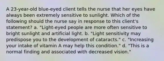 A 23-year-old blue-eyed client tells the nurse that her eyes have always been extremely sensitive to sunlight. Which of the following should the nurse say in response to this client's statement? a. "Light-eyed people are more often sensitive to bright sunlight and artificial light. b. "Light sensitivity may predispose you to the development of cataracts." c. "Increasing your intake of vitamin A may help this condition." d. "This is a normal finding and associated with decreased vision."