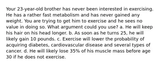 Your 23-year-old brother has never been interested in exercising. He has a rather fast metabolism and has never gained any weight. You are trying to get him to exercise and he sees no value in doing so. What argument could you use? a. He will keep his hair on his head longer. b. As soon as he turns 25, he will likely gain 10 pounds. c. Exercise will lower the probability of acquiring diabetes, cardiovascular disease and several types of cancer. d. He will likely lose 35% of his muscle mass before age 30 if he does not exercise.