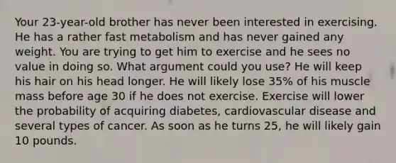 Your 23-year-old brother has never been interested in exercising. He has a rather fast metabolism and has never gained any weight. You are trying to get him to exercise and he sees no value in doing so. What argument could you use? He will keep his hair on his head longer. He will likely lose 35% of his muscle mass before age 30 if he does not exercise. Exercise will lower the probability of acquiring diabetes, cardiovascular disease and several types of cancer. As soon as he turns 25, he will likely gain 10 pounds.