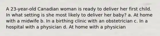 A 23-year-old Canadian woman is ready to deliver her first child. In what setting is she most likely to deliver her baby? a. At home with a midwife b. In a birthing clinic with an obstetrician c. In a hospital with a physician d. At home with a physician