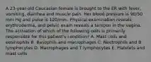 A 23-year-old Caucasian female is brought to the ER with fever, vomiting, diarrhea and muscle pain. Her blood pressure is 90/50 mm Hg and pulse is 120/mm. Physical examination reveals erythroderma, and pelvic exam reveals a tampon in the vagina. The activation of which of the following cells is primarily responsible for this patient's condition? A. Mast cells and eosinophils B. Basophils and macrophages C. Neutrophils and B lymphocytes D. Macrophages and T lymphocytes E. Platelets and mast cells