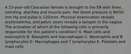 A 23-year-old Caucasian female is brought to the ER with fever, vomiting, diarrhea and muscle pain. Her blood pressure is 90/50 mm Hg and pulse is 120/mm. Physical examination reveals erythroderma, and pelvic exam reveals a tampon in the vagina. The activation of which of the following cells is primarily responsible for this patient's condition? A. Mast cells and eosinophils B. Basophils and macrophages C. Neutrophils and B lymphocytes D. Macrophages and T lymphocytes E. Platelets and mast cells