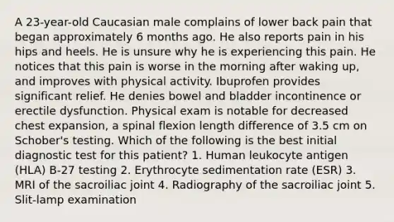 A 23-year-old Caucasian male complains of lower back pain that began approximately 6 months ago. He also reports pain in his hips and heels. He is unsure why he is experiencing this pain. He notices that this pain is worse in the morning after waking up, and improves with physical activity. Ibuprofen provides significant relief. He denies bowel and bladder incontinence or erectile dysfunction. Physical exam is notable for decreased chest expansion, a spinal flexion length difference of 3.5 cm on Schober's testing. Which of the following is the best initial diagnostic test for this patient? 1. Human leukocyte antigen (HLA) B-27 testing 2. Erythrocyte sedimentation rate (ESR) 3. MRI of the sacroiliac joint 4. Radiography of the sacroiliac joint 5. Slit-lamp examination