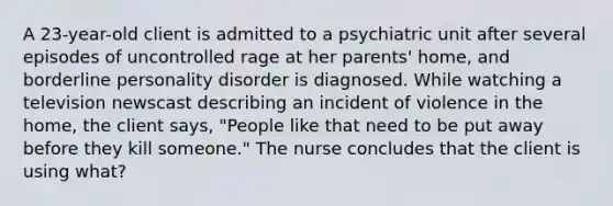 A 23-year-old client is admitted to a psychiatric unit after several episodes of uncontrolled rage at her parents' home, and borderline personality disorder is diagnosed. While watching a television newscast describing an incident of violence in the home, the client says, "People like that need to be put away before they kill someone." The nurse concludes that the client is using what?