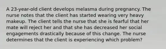 A 23-year-old client develops melasma during pregnancy. The nurse notes that the client has started wearing very heavy makeup. The client tells the nurse that she is fearful that her mate will reject her and that she has decreased her social engagements drastically because of this change. The nurse determines that the client is experiencing which problem?